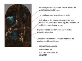 LEONARDO DA VINCI  VIRGEN ROCAS  GALERIA NACIONAL DE LONDRES Cuatro figuras y un paisaje rocoso en vez de detalles arquitectónicos. Delicado uso del  sfumato  leonardesco que deshace los contornos de las figuras, creando un ambiente misterioso e irreal.  La Virgen está sentada en el suelo  Se destaca  las sombras reflejos metálicos de una iluminación casi lunar. Reproduciendo exactamente las variadas especies vegetales.  