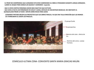 CENÁCULO-ULTIMA CENA- CONVENTO SANTA MARIA GRACIAS MILÁN EL PRIOR NO COMPRENDIA QUE LEONARDO ESTUVIESE ADMIRANDO SU OBRA O PENSANDO DURANTE LARGAS JORNADAS. LLAMO AL DUQUE PARA DARLES LAS QUEJAS Y LEONARDO  responde. - QUE A VECES CIERTAS PERSONAS HACEN MAS INACTIVO QUE ACTIVOS.  - QUE AÚN LE FALTA LOS PERSONAJES DE JESUS Y JUDAS, DIFICILES DE ENCONTRAR MODELOS. NO OBSTANTE EL QUISQUILLOSO PRIOR LE PUEDE  SERVIR COMO MUSA PARA JUDAS LEONARDO PINTABA MEJOR SUS PROYECTOS QUE SUS OBRAS FINALES, YA QUE ERA TALLA EMOCIÓN QUE LAS MANOS LES TEMBLABAN AL COGER LOS PINCELES. El paisaje fondo La perspectiva. Dominio del color.: efecto de luz. Dominio del conoc. cuerpo humano. 