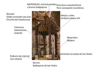 Bernini. Baldaquino de San Pedro Materiales :  Madera Centraliza la tumba de San Pedro MATERIALES: mármol paredes  y bronce baldaquino Estructura arquitectónica Pero concepción escultórica Columnas Salomónicas (espiral) Abejas y soles. Símbolo Urbano VIII Remate: Globo coronado con cruz. (Triunfo del Catolicismo) Podiums de mármol Con relieves 