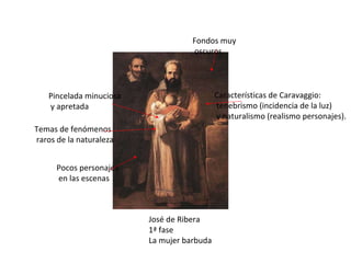 José de Ribera 1ª fase La mujer barbuda Características de Caravaggio: tenebrismo (incidencia de la luz) y naturalismo (realismo personajes). Temas de fenómenos raros de la naturaleza Pincelada minuciosa y apretada Pocos personajes en las escenas Fondos muy oscuros 