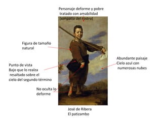 José de Ribera El patizambo Personaje deforme y pobre tratado con amabilidad (simpatía del rostro) No oculta lo deforme Abundante paisaje Cielo azul con numerosas nubes Figura de tamaño natural  Punto de vista Bajo que lo realza resaltado sobre el cielo del segundo término 