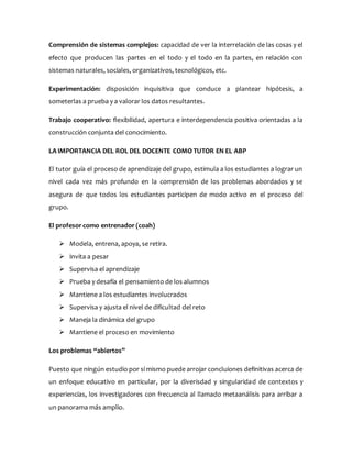 Comprensión de sistemas complejos: capacidad de ver la interrelación de las cosas y el
efecto que producen las partes en el todo y el todo en la partes, en relación con
sistemas naturales, sociales, organizativos, tecnológicos, etc.
Experimentación: disposición inquisitiva que conduce a plantear hipótesis, a
someterlas a prueba y a valorar los datos resultantes.
Trabajo cooperativo: flexibilidad, apertura e interdependencia positiva orientadas a la
construcción conjunta del conocimiento.
LA IMPORTANCIA DEL ROL DEL DOCENTE COMO TUTOR EN EL ABP
El tutor guía el proceso de aprendizaje del grupo, estimula a los estudiantes a lograr un
nivel cada vez más profundo en la comprensión de los problemas abordados y se
asegura de que todos los estudiantes participen de modo activo en el proceso del
grupo.
El profesor como entrenador (coah)
 Modela, entrena, apoya, se retira.
 Invita a pesar
 Supervisa el aprendizaje
 Prueba y desafía el pensamiento de los alumnos
 Mantiene a los estudiantes involucrados
 Supervisa y ajusta el nivel de dificultad del reto
 Maneja la dinámica del grupo
 Mantiene el proceso en movimiento
Los problemas “abiertos”
Puesto que ningún estudio por sí mismo puede arrojar concluiones definitivas acerca de
un enfoque educativo en particular, por la diverisdad y singularidad de contextos y
experiencias, los investigadores con frecuencia al llamado metaanálisis para arribar a
un panorama más amplio.
 