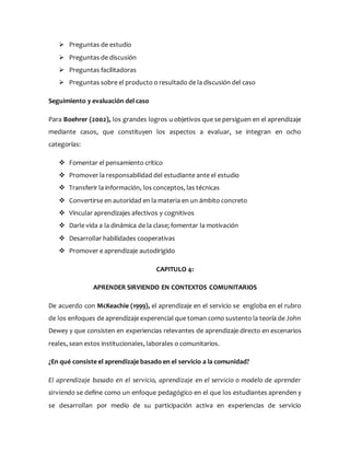  Preguntas de estudio
 Preguntas de discusión
 Preguntas facilitadoras
 Preguntas sobre el producto o resultado de la discusión del caso
Seguimiento y evaluación del caso
Para Boehrer (2002), los grandes logros u objetivos que se persiguen en el aprendizaje
mediante casos, que constituyen los aspectos a evaluar, se integran en ocho
categorías:
 Fomentar el pensamiento crítico
 Promover la responsabilidad del estudiante ante el estudio
 Transferir la información, los conceptos, las técnicas
 Convertirse en autoridad en la materia en un ámbito concreto
 Vincular aprendizajes afectivos y cognitivos
 Darle vida a la dinámica de la clase; fomentar la motivación
 Desarrollar habilidades cooperativas
 Promover e aprendizaje autodirigido
CAPITULO 4:
APRENDER SIRVIENDO EN CONTEXTOS COMUNITARIOS
De acuerdo con McKeachie (1999), el aprendizaje en el servicio se engloba en el rubro
de los enfoques de aprendizaje experencial que toman como sustento la teoría de John
Dewey y que consisten en experiencias relevantes de aprendizaje directo en escenarios
reales, sean estos institucionales, laborales o comunitarios.
¿En qué consiste el aprendizaje basado en el servicio a la comunidad?
El aprendizaje basado en el servicio, aprendizaje en el servicio o modelo de aprender
sirviendo se define como un enfoque pedagógico en el que los estudiantes aprenden y
se desarrollan por medio de su participación activa en experiencias de servicio
 