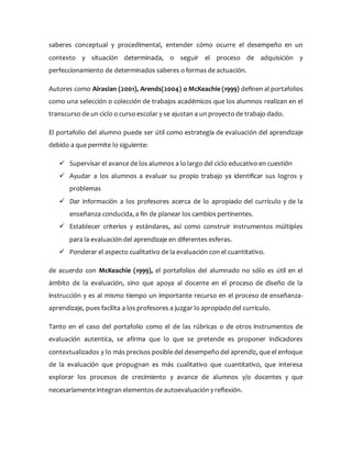 saberes conceptual y procedimental, entender cómo ocurre el desempeño en un
contexto y situación determinada, o seguir el proceso de adquisición y
perfeccionamiento de determinados saberes o formas de actuación.
Autores como Airasian (2001), Arends(2004) o McKeachie (1999) definen al portafolios
como una selección o colección de trabajos académicos que los alumnos realizan en el
transcurso de un ciclo o curso escolar y se ajustan a un proyecto de trabajo dado.
El portafolio del alumno puede ser útil como estrategia de evaluación del aprendizaje
debido a que permite lo siguiente:
 Supervisar el avance de los alumnos a lo largo del ciclo educativo en cuestión
 Ayudar a los alumnos a evaluar su propio trabajo ya identificar sus logros y
problemas
 Dar información a los profesores acerca de lo apropiado del currículo y de la
enseñanza conducida, a fin de planear los cambios pertinentes.
 Establecer criterios y estándares, así como construir instrumentos múltiples
para la evaluación del aprendizaje en diferentes esferas.
 Ponderar el aspecto cualitativo de la evaluación con el cuantitativo.
de acuerdo con McKeachie (1999), el portafolios del alumnado no sólo es útil en el
ámbito de la evaluación, sino que apoya al docente en el proceso de diseño de la
instrucción y es al mismo tiempo un importante recurso en el proceso de enseñanza-
aprendizaje, pues facilita a los profesores a juzgar lo apropiado del currículo.
Tanto en el caso del portafolio como el de las rúbricas o de otros instrumentos de
evaluación autentica, se afirma que lo que se pretende es proponer indicadores
contextualizados y lo más precisos posible del desempeño del aprendiz, que el enfoque
de la evaluación que propugnan es más cualitativo que cuantitativo, que interesa
explorar los procesos de crecimiento y avance de alumnos y/o docentes y que
necesariamente integran elementos de autoevaluación y reflexión.
 
