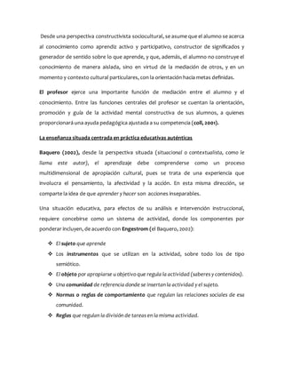 Desde una perspectiva constructivista sociocultural, se asume que el alumno se acerca
al conocimiento como aprendiz activo y participativo, constructor de significados y
generador de sentido sobre lo que aprende, y que, además, el alumno no construye el
conocimiento de manera aislada, sino en virtud de la mediación de otros, y en un
momento y contexto cultural particulares, con la orientación hacia metas definidas.
El profesor ejerce una importante función de mediación entre el alumno y el
c0nocimiento. Entre las funciones centrales del profesor se cuentan la orientación,
promoción y guía de la actividad mental constructiva de sus alumnos, a quienes
proporcionará una ayuda pedagógica ajustada a su competencia (coll, 2001).
La enseñanza situada centrada en práctica educativas auténticas
Baquero (2002), desde la perspectiva situada (situacional o contextualista, como le
llama este autor), el aprendizaje debe comprenderse como un proceso
multidimensional de apropiación cultural, pues se trata de una experiencia que
involucra el pensamiento, la afectividad y la acción. En esta misma dirección, se
comparte la idea de que aprender y hacer son acciones inseparables.
Una situación educativa, para efectos de su análisis e intervención instruccional,
requiere concebirse como un sistema de actividad, donde los componentes por
ponderar incluyen, de acuerdo con Engestrom (el Baquero, 2002):
 El sujeto que aprende
 Los instrumentos que se utilizan en la actividad, sobre todo los de tipo
semiótico.
 El objeto por apropiarse u objetivo que regula la actividad (saberes y contenidos).
 Una comunidad de referencia donde se insertan la actividad y el sujeto.
 Normas o reglas de comportamiento que regulan las relaciones sociales de esa
comunidad.
 Reglas que regulan la división de tareas en la misma actividad.
 