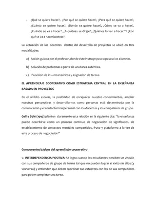 - ¿Qué se quiere hacer?, ¿Por qué se quiere hacer?, ¿Para qué se quiere hacer?,
¿Cuánto se quiere hacer?, ¿Dónde se quiere hacer?, ¿Cómo se va a hacer?,
¿Cuándo se va a hacer?, ¿A quiénes se dirige?, ¿Quiénes lo van a hacer? Y ¿Con
qué se va a hacer/costear?
La actuación de los docentes dentro del desarrollo de proyectos se ubicó en tres
modalidades:
a) Acción guiada por el profesor, donde éste instruye paso a paso a los alumnos.
b) Solución de problemas a partir de una tarea auténtica.
c) Provisión de insumos teóricos y asignación de tareas.
EL APRENDIZAJE COOPERATIVO COMO ESTRATEGIA CENTRAL EN LA ENSEÑANZA
BASADA EN PROYECTOS
En el ámbito escolar, la posibilidad de enriquecer nuestro conocimientos, ampliar
nuestras perspectivas y desarrollarnos como personas está determinada por la
comunicación y el contacto interpersonal con los docentes y los compañeros de grupo.
Coll y Solé (1990) planten claramente esta relación en la siguiente cita: “la enseñanza
puede describirse como un proceso continuo de negociación de significados, de
establecimiento de contextos mentales compartidos, fruto y plataforma a la vez de
este proceso de negociación”
Componentes básicos del aprendizaje cooperativo
1.- INTERDEPENDENCIA POSITIVA: Se logra cuando los estudiantes perciben un vinculo
con sus compañeros de grupo de forma tal que no pueden lograr el éxito sin ellos (y
viceversa) y entienden que deben coordinar sus esfuerzos con los de sus compañeros
para poder completar una tarea.
 