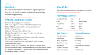 NIX Solutions
NIX Solutions delivers expert-level software engineering services.
Since 1994, we have been helping clients achieve target business
outcomes using technology.
Who We Are
One of the IT industry pioneers in Ukraine;
1600 expert engineers are based in the Kharkiv headquarters;
90% of NIX Solutions’ tech leaders and managers have risen
from the company ranks;
Global client base spread over 20 countries;
Client profile ranges from start-ups to the major internationals
with billions in turnover;
Over 3000 completed projects with the per-project effort reaching
320 man-years / 645,000 man-hours;
Project profile ranges from small mobile apps to highly complex
corporate business systems;
Absolute majority of first-time deals have resulted in repeat projects;
Cultivates young talent via IT-related educational programs across the country;
NIX Solutions’ capital asset is a team of united, like-minded professionals
with expertise in every IT domain.
10 Facts about NIX Solutions
We deliver software solutions to empower our clients.
What We Do
JAVA ENTERPRISE
.NET
SHAREPOINT
IOS
ANDROID
Technology Expertise
LAMP
UX
HTML5
EXTJS
UNITY
C++
AMAZON AWS
SCRUM
AGILE
SAFE
Full-cycle software
development;
Rapid engagement;
Established process
engineering;
Technical versatility;
World class IT talent.
Key Features
Healthcare;
Pharmaceuticals;
E-learning;
Insurance;
Internet & social networks;
ERP;
Manufacturing.
Industry Expertise
-
-
-
-
-
-
-
-
-
-
-
-
-
-
-
-
-
-
-
-
-
-
-
-
-
-
-
-
-
-
-
-
-
-
-
-
-
 