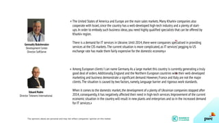 Gennadiy Bukshevalov
Development Center
Director SoftServe
The United States of America and Europe are the main sales markets.Many Kharkiv companies also
cooperate with Israel,since the country has a well-developed high-tech industry and a plenty of start-
ups.In order to embody such business ideas,you need highly qualified specialists that can be offered by
Kharkiv region.
There is a demand for IT services in Ukraine.Until 2014,there were companies specialised in providing
services at the CIS markets.The current situation is more complicated,as IT services’pegging to US
exchange rate has made them fairly expensive for the domestic economy.»
Eduard Rubin
Director Telesens International
Among European clients I can name Germany.As a large market this country is currently generating a truly
good deal of orders.Additionally,England and the Northern European countries with their well-developed
marketing and business demonstrate a significant demand.However,France and Italy are not the major
clients.The situation is caused by two factors,namely,language barrier and rigorous work standards.
When it comes to the domestic market,the development of a plenty of Ukrainian companies stopped after
2014,consequently,it has negatively affected their need in high-tech services.Improvement of the current
economic situation in the country will result in new plants and enterprises and so in the increased demand
for IT services.»
The opinions above are personal and may not reflect companies’ opinion on this matter.
13
«
«
 