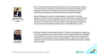 The opinions above are personal and may not reflect companies’ opinion on this matter.
13
There is a demand at the domestic market,though very low one.The lack of domestic market is
a constraining factor for the industry in the entire Ukraine,and especially in Kharkiv.Currently,
technological innovations are not needed in Ukraine,as the low market purchase power
impedes these technological innovations from constituting a competitive advantage.
Although technological innovations are really developed in some specific,niche market
segments.E-commerce,for instance.Generally,at this point of time,there is no observable trend
that local businesses are ready to allocate their long-term investments into technologies and
innovations.This is exactly the reason why the majority of technological products developed in
Ukraine are focused on the markets and target audience of the Golden Billion countries.»
Oleksandr Medovoi
Founder, President & CEO
AltexSoft
«
Victor Shalnyev
CEO NIX Solutions
It is hard to distinguish one specialisation of Kharkiv IT companies,since they present a large variety
of IT industry specialisations at the market.However,outsourcing and outstaffing can be highlighted
among all types of the services.It is hard to identify an exact ratio between these two types of the
services,but recently companies are trying to avoid outstaffing,as it generates less margin and less
interesting for work.IT-specialists are more motivated to address holistic tasks resulting in a tangible
product or output.»
«
 
