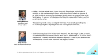 Kharkiv IT companies are specialised in a very broad range of technologies and industries.Our
specialists are able to solve absolutely different holistic tasks,which is,probably,an advantage of
our region.In total,the companies,from healthcare to game developers,are presented in the market.
Speaking about the buzzword technologies,even the blockchain is presented in Kharkiv.I.e.,we have
everything in the market.
The situation represents a serious advantage for business,as if keen to start-up something new,
we will most probably find a required specialist even in a fairly narrow domain area.»
Sergiy Shkurupiy
Director Software Engineering EPAM
Kharkiv specialists possess a very broad spectrum of technical skills.It is wrong to say that,for instance,
our software engineers have the only command of Java and C++.However,there are not so many ‘product’
companies,and e-commerce and software integration companies in Kharkiv.Still,this deviation is small
and the situation at Kharkiv market is similar to other regions of Ukraine.»
The opinions above are personal and may not reflect companies’ opinion on this matter.
Gennadiy Bukshevalov
Development Center
Director SoftServe
«
«
 