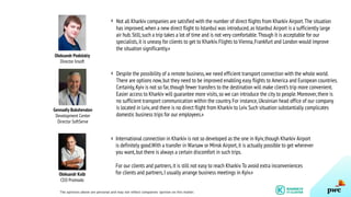 Not all Kharkiv companies are satisfied with the number of direct flights from Kharkiv Airport.The situation
has improved,when a new direct flight to Istanbul was introduced,as Istanbul Airport is a sufficiently large
air hub.Still,such a trip takes a lot of time and is not very comfortable.Though it is acceptable for our
specialists,it is uneasy for clients to get to Kharkiv.Flights to Vienna,Frankfurt and London would improve
the situation significantly.»
Despite the possibility of a remote business,we need efficient transport connection with the whole world.
There are options now,but they need to be improved enabling easy flights to America and European countries.
Certainly,Kyiv is not so far,though fewer transfers to the destination will make client’s trip more convenient.
Easier access to Kharkiv will guarantee more visits,so we can introduce the city to people.Moreover,there is
no sufficient transport communication within the country.For instance,Ukrainian head office of our company
is located in Lviv,and there is no direct flight from Kharkiv to Lviv.Such situation substantially complicates
domestic business trips for our employees.»
International connection in Kharkiv is not so developed as the one in Kyiv,though Kharkiv Airport
is definitely good.With a transfer in Warsaw or Minsk Airport,it is actually possible to get wherever
you want,but there is always a certain discomfort in such trips.
For our clients and partners,it is still not easy to reach Kharkiv.To avoid extra inconveniences
for clients and partners,I usually arrange business meetings in Kyiv.»
Oleksandr Podolskiy
Director Insoft
Gennadiy Bukshevalov
Development Center
Director SoftServe
Oleksandr Kolb
CEO Promodo
«
«
«
The opinions above are personal and may not reflect companies’ opinion on this matter.
 