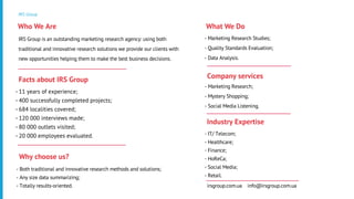 IRS Group
IRS Group is an outstanding marketing research agency: using both
traditional and innovative research solutions we provide our clients with
new opportunities helping them to make the best business decisions.
Who We Are
- 11 years of experience;
- 400 successfully completed projects;
- 684 localities covered;
- 120 000 interviews made;
- 80 000 outlets visited;
- 20 000 employees evaluated.
Facts about IRS Group
- Marketing Research Studies;
- Quality Standards Evaluation;
- Data Analysis.
What We Do
- Marketing Research;
- Mystery Shopping;
- Social Media Listening.
Company services
- IT/ Telecom;
- Healthcare;
- Finance;
- HoReCa;
- Social Media;
- Retail.
Industry Expertise
- Both traditional and innovative research methods and solutions;
- Any size data summarizing;
- Totally results-oriented.
Why choose us?
irsgroup.com.ua info@irsgroup.com.ua
 