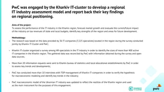 Aims of the project:
To assess the performance of the IT industry in the Kharkiv region, forecast market growth and evaluate the current/future impact
of the industry on tax revenues of state and local budgets, identify key strengths of the region and areas for future development.
Methodology:
The research was based on the data provided by 36 IT-companies (7,225 specialists) located in the region during the survey conducted
jointly by Kharkiv IT Cluster and PwC;
Kharkiv IT-cluster organized a survey among HR-specialists in the IT industry in order to identify the sizes of more than 400 active
IT-companies in the Kharkiv region. The gathered data was reconciled by PwC with information obtained during the survey and open
data sources;
More than 20 information requests were sent to Kharkiv bureau of statistics and local educational establishments by PwC in order
to assess key trends and developments;
PwC has conducted more than 10 interviews with TOP-management of Kharkiv IT-companies in order to verify the hypothesis
for macroeconomic modeling and identify key trends in the industry;
PwC macroeconomic model of the Ukrainian IT industry was updated to reflect the realities of the Kharkiv region and used
as the main instrument for the purposes of this engagement.
PwC was engaged by the Kharkiv IT-cluster to develop a regional
IT industry assessment model and report back their key findings
on regional positioning.
-
-
-
-
-
 
