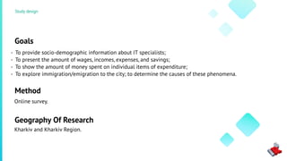 Goals
To provide socio-demographic information about IT specialists;
To present the amount of wages, incomes, expenses, and savings;
To show the amount of money spent on individual items of expenditure;
To explore immigration/emigration to the city; to determine the causes of these phenomena.
Method
Online survey.
Kharkiv and Kharkiv Region.
Geography Of Research
Study design
-
-
-
-
 