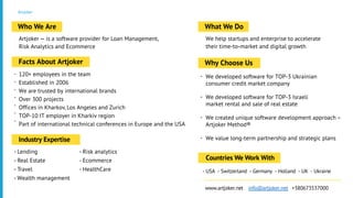 Artjoker
Artjoker — is a software provider for Loan Management,
Risk Analytics and Ecommerce
Who We Are
120+ employees in the team
Established in 2006
We are trusted by international brands
Over 300 projects
Offices in Kharkov, Los Angeles and Zurich
TOP-10 IT employer in Kharkiv region
Part of international technical conferences in Europe and the USA
Facts About Artjoker
We help startups and enterprise to accelerate
their time-to-market and digital growth
What We Do
- Lending
- Real Estate
- Travel
- Wealth management
Industry Expertise
-
-
-
-
-
-
-
- USA - Switzerland - Germany - Holland - UK - Ukraine
Countries We Work With
www.artjoker.net info@artjoker.net +380673537000
We developed software for TOP-3 Ukrainian
consumer credit market company
We developed software for TOP-3 Israeli
market rental and sale of real estate
We created unique software development approach –
Artjoker Method®
We value long-term partnership and strategic plans
Why Choose Us
- Risk analytics
- Ecommerce
- HealthCare
-
-
-
-
 