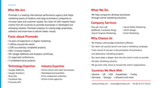 Promodo
Promodo is a leading international performance agency that helps
marketing teams of medium and large ecommerce companies to
increase sales and customer loyalty. Our team of 160+ experts helps
clients from 60 countries to promote businesses in developed and
emerging markets. Promodo employs its cutting-edge proprietary
software and know-how to deliver better results.
Who We Are
- 14 years of experience in digital marketing;
- 5 offices around the world;
- 1,500 successfully completed projects;
- 160+ in-house experts;
- 50+ Google AdWords and Analytics certificats;
- 11 organized conferences;
- 3 completed social projects.
Facts about Promodo
We help companies develop businesses
through online marketing solutions.
What We Do
- Google AdWords;
- Google Analytics;
- Bing Ads;
- Facebook Ads;
- Promodo API;
Technology Expertise
- Online stores and retail businesses;
- Marketplaces/сlassifieds;
- Price comparison websites;
- Online travel agencies.
Industry Expertise
- Pay-per-click ads
(AdWords, Facebook, Bing);
- Search Engines Marketing;
Company Services
- Ukraine - UK - USA - Kazakhstan - Turkey
- Germany - Georgia - Lithuania and more
Countries We Work With
www.promodo.com contact@promodo.com +44 (0) 20 313 766 81
We employ cutting-edge proprietary software;
Our team can quickly launch and scale a marketing campaign;
Track record of success in the promotion of ecommerce
and destination marketing projects;
Our team takes a deeper dive into the client's niche to provide
the best marketing solution;
We go extra mile, strive to exceed the client’s expectations.
Why Choose Us
- Social Media Marketing;
- UX/UI design;
- Email Marketing.
-
-
-
-
-
 