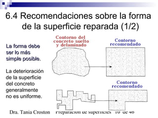 Preparación de superficies 10 de 46Dra. Tania Croston
6.4 Recomendaciones sobre la forma
de la superficie reparada (1/2)
La forma debeLa forma debe
ser lo másser lo más
simple posible.simple posible.
La deterioración
de la superficie
del concreto
generalmente
no es uniforme.
 