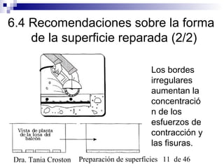 Preparación de superficies 11 de 46Dra. Tania Croston
6.4 Recomendaciones sobre la forma
de la superficie reparada (2/2)
Los bordes
irregulares
aumentan la
concentració
n de los
esfuerzos de
contracción y
las fisuras.
 