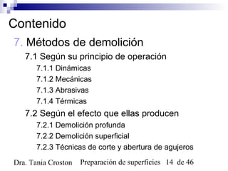 Preparación de superficies 14 de 46Dra. Tania Croston
Contenido
7. Métodos de demolición
7.1 Según su principio de operación
7.1.1 Dinámicas
7.1.2 Mecánicas
7.1.3 Abrasivas
7.1.4 Térmicas
7.2 Según el efecto que ellas producen
7.2.1 Demolición profunda
7.2.2 Demolición superficial
7.2.3 Técnicas de corte y abertura de agujeros
 