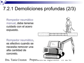 Preparación de superficies 16 de 46Dra. Tania Croston
7.2.1 Demoliciones profundas (2/3)
Rompedor neumático
manual, debe tenerse
cuidado con el acero
expuesto.
Rompedor neumático,
es efectivo cuando se
necesita remover una
alta cantidad de
concreto.
 
