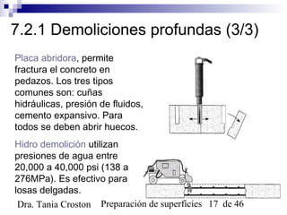Preparación de superficies 17 de 46Dra. Tania Croston
7.2.1 Demoliciones profundas (3/3)
Placa abridora, permite
fractura el concreto en
pedazos. Los tres tipos
comunes son: cuñas
hidráulicas, presión de fluidos,
cemento expansivo. Para
todos se deben abrir huecos.
Hidro demolición utilizan
presiones de agua entre
20,000 a 40,000 psi (138 a
276MPa). Es efectivo para
losas delgadas.
 