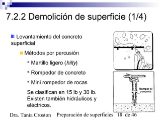 Preparación de superficies 18 de 46Dra. Tania Croston
7.2.2 Demolición de superficie (1/4)
Levantamiento del concreto
superficial
Métodos por percusión
 Martillo ligero (hilty)
 Rompedor de concreto
 Mini rompedor de rocas
Se clasifican en 15 lb y 30 lb.
Existen también hidráulicos y
eléctricos.
 