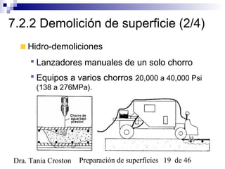 Preparación de superficies 19 de 46Dra. Tania Croston
7.2.2 Demolición de superficie (2/4)
Hidro-demoliciones
 Lanzadores manuales de un solo chorro
 Equipos a varios chorros 20,000 a 40,000 Psi
(138 a 276MPa).
 