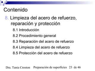 Preparación de superficies 23 de 46Dra. Tania Croston
Contenido
8. Limpieza del acero de refuerzo,
reparación y protección
8.1 Introducción
8.2 Procedimiento general
8.3 Reparación del acero de refuerzo
8.4 Limpieza del acero de refuerzo
8.5 Protección del acero de refuerzo
 