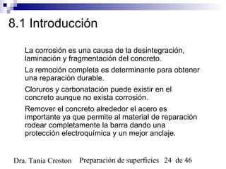 Preparación de superficies 24 de 46Dra. Tania Croston
8.1 Introducción
La corrosión es una causa de la desintegración,
laminación y fragmentación del concreto.
La remoción completa es determinante para obtener
una reparación durable.
Cloruros y carbonatación puede existir en el
concreto aunque no exista corrosión.
Remover el concreto alrededor el acero es
importante ya que permite al material de reparación
rodear completamente la barra dando una
protección electroquímica y un mejor anclaje.
 