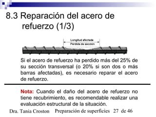 Preparación de superficies 27 de 46Dra. Tania Croston
8.3 Reparación del acero de
refuerzo (1/3)
Si el acero de refuerzo ha perdido más del 25% de
su sección transversal (o 20% si son dos o más
barras afectadas), es necesario reparar el acero
de refuerzo.
Nota: Cuando el daño del acero de refuerzo no
tiene recubrimiento, es recomendable realizar una
evaluación estructural de la situación.
 