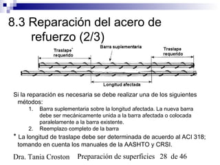 Preparación de superficies 28 de 46Dra. Tania Croston
8.3 Reparación del acero de
refuerzo (2/3)
Si la reparación es necesaria se debe realizar una de los siguientes
métodos:
1. Barra suplementaria sobre la longitud afectada. La nueva barra
debe ser mecánicamente unida a la barra afectada o colocada
paralelamente a la barra existente.
2. Reemplazo completo de la barra
* La longitud de traslape debe ser determinada de acuerdo al ACI 318;
tomando en cuenta los manuales de la AASHTO y CRSI.
 