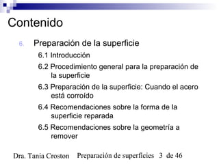 Preparación de superficies 3 de 46Dra. Tania Croston
Contenido
6. Preparación de la superficie
6.1 Introducción
6.2 Procedimiento general para la preparación de
la superficie
6.3 Preparación de la superficie: Cuando el acero
está corroído
6.4 Recomendaciones sobre la forma de la
superficie reparada
6.5 Recomendaciones sobre la geometría a
remover
 
