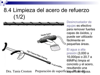 Preparación de superficies 30 de 46Dra. Tania Croston
8.4 Limpieza del acero de refuerzo
(1/2)
Desincrustador de
agujas es efectivo
para remover fuertes
capas de óxidos, y
puede ser utilizado
fácilmente en
pequeñas áreas.
El agua a alta
presión (3,000 a
10,000psi o 20.7 a
69MPa) limpia el
concreto y el acero,
resultando una
superficie rugosa.
 