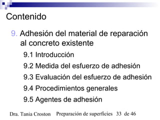 Preparación de superficies 33 de 46Dra. Tania Croston
Contenido
9. Adhesión del material de reparación
al concreto existente
9.1 Introducción
9.2 Medida del esfuerzo de adhesión
9.3 Evaluación del esfuerzo de adhesión
9.4 Procedimientos generales
9.5 Agentes de adhesión
 