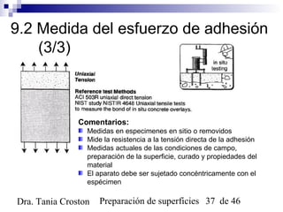 Preparación de superficies 37 de 46Dra. Tania Croston
9.2 Medida del esfuerzo de adhesión
(3/3)
Comentarios:
Medidas en especimenes en sitio o removidos
Mide la resistencia a la tensión directa de la adhesión
Medidas actuales de las condiciones de campo,
preparación de la superficie, curado y propiedades del
material
El aparato debe ser sujetado concéntricamente con el
espécimen
 