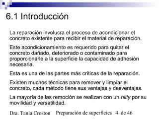 Preparación de superficies 4 de 46Dra. Tania Croston
6.1 Introducción
La reparación involucra el proceso de acondicionar el
concreto existente para recibir el material de reparación.
Este acondicionamiento es requerido para quitar el
concreto dañado, deteriorado o contaminado para
proporcionarle a la superficie la capacidad de adhesión
necesaria.
Esta es una de las partes más críticas de la reparación.
Existen muchos técnicas para remover y limpiar el
concreto, cada método tiene sus ventajas y desventajas.
La mayoría de las remoción se realizan con un hilty por su
movilidad y versatilidad.
 