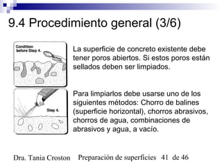 Preparación de superficies 41 de 46Dra. Tania Croston
9.4 Procedimiento general (3/6)
La superficie de concreto existente debe
tener poros abiertos. Si estos poros están
sellados deben ser limpiados.
Para limpiarlos debe usarse uno de los
siguientes métodos: Chorro de balines
(superficie horizontal), chorros abrasivos,
chorros de agua, combinaciones de
abrasivos y agua, a vacío.
 