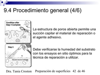 Preparación de superficies 42 de 46Dra. Tania Croston
9.4 Procedimiento general (4/6)
La estructura de poros abierta permite una
succión capilar el material de reparación o
el agente adhesivo.
Debe verificarse la humedad del substrato
con los ensayos en sitio óptimos para la
técnica de reparación a utilizar.
 