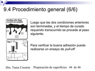 Preparación de superficies 44 de 46Dra. Tania Croston
9.4 Procedimiento general (6/6)
Luego que las dos condiciones anteriores
son terminadas, y el tiempo de curado
requerido transcurrido se procede al paso
siguiente.
Para verificar la buena adhesión puede
realizarse un ensayo de pull-off.
 