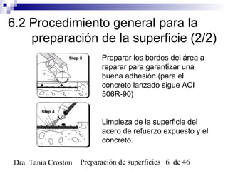 Preparación de superficies 6 de 46Dra. Tania Croston
6.2 Procedimiento general para la
preparación de la superficie (2/2)
Preparar los bordes del área a
reparar para garantizar una
buena adhesión (para el
concreto lanzado sigue ACI
506R-90)
Limpieza de la superficie del
acero de refuerzo expuesto y el
concreto.
 