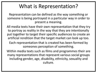 What is Representation?
Representation can be defined as the way something or
someone is being portrayed in a particular way in order to
present a meaning.
All media texts have their own representation that they try
to portray as reality in the way that they are intentionally
put together to target their specific audiences to create an
artificial rendition that the target market can look up too.
Each representation that is created has been formed by
someones perception of something.
Within media texts such as films and programmes their are
many representations that represent various social groups
including gender, age, disability, ethnicity, sexuality and
culture.
 