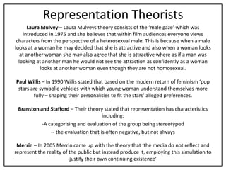Representation Theorists
Laura Mulvey – Laura Mulveys theory consists of the ‘male gaze’ which was
introduced in 1975 and she believes that within film audiences everyone views
characters from the perspective of a heterosexual male. This is because when a male
looks at a woman he may decided that she is attractive and also when a woman looks
at another woman she may also agree that she is attractive where as if a man was
looking at another man he would not see the attraction as confidently as a woman
looks at another woman even though they are not homosexual.
Paul Willis – In 1990 Willis stated that based on the modern return of feminism ‘pop
stars are symbolic vehicles with which young woman understand themselves more
fully – shaping their personalities to fit the stars’ alleged preferences.
Branston and Stafford – Their theory stated that representation has characteristics
including:
-A categorising and evaluation of the group being stereotyped
-- the evaluation that is often negative, but not always
Merrin – In 2005 Merrin came up with the theory that ‘the media do not reflect and
represent the reality of the public but instead produce it, employing this simulation to
justify their own continuing existence’
 