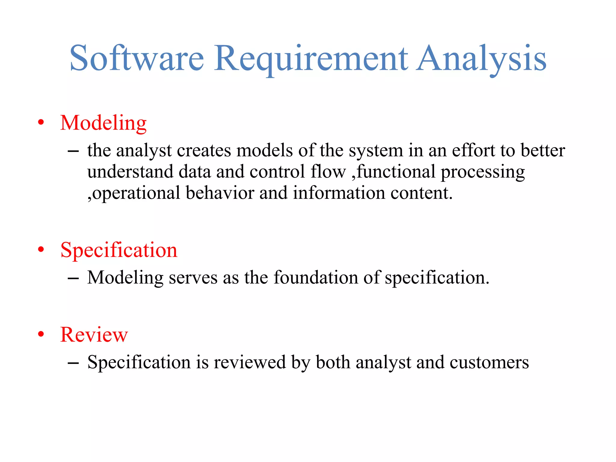 Software Requirement Analysis
• Modeling
– the analyst creates models of the system in an effort to better
understand data and control flow ,functional processing
,operational behavior and information content.
• Specification
– Modeling serves as the foundation of specification.
• Review
– Specification is reviewed by both analyst and customers
 