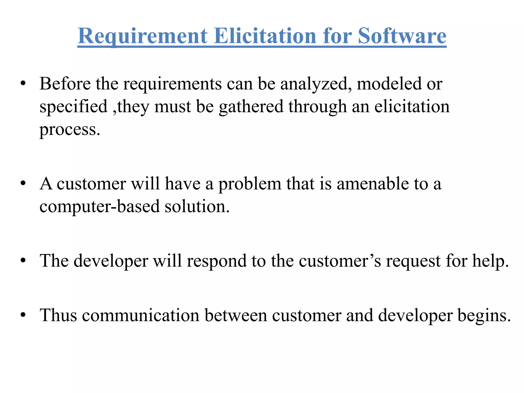 Requirement Elicitation for Software
• Before the requirements can be analyzed, modeled or
specified ,they must be gathered through an elicitation
process.
• A customer will have a problem that is amenable to a
computer-based solution.
• The developer will respond to the customer’s request for help.
• Thus communication between customer and developer begins.
 