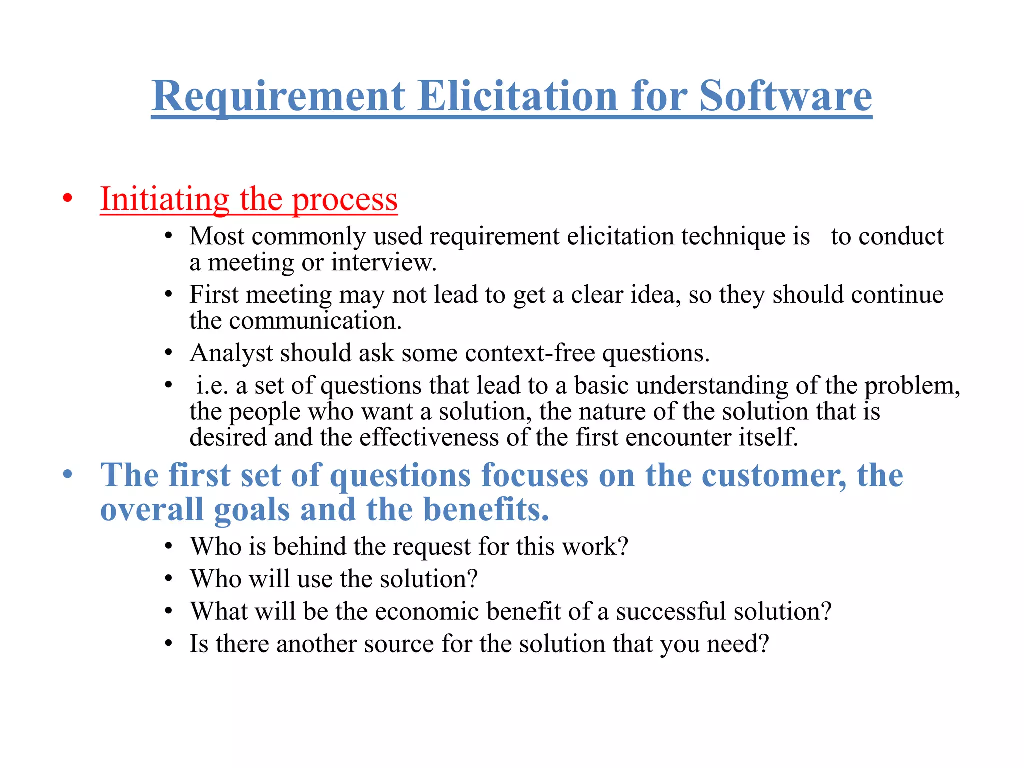 Requirement Elicitation for Software
• Initiating the process
• Most commonly used requirement elicitation technique is to conduct
a meeting or interview.
• First meeting may not lead to get a clear idea, so they should continue
the communication.
• Analyst should ask some context-free questions.
• i.e. a set of questions that lead to a basic understanding of the problem,
the people who want a solution, the nature of the solution that is
desired and the effectiveness of the first encounter itself.
• The first set of questions focuses on the customer, the
overall goals and the benefits.
• Who is behind the request for this work?
• Who will use the solution?
• What will be the economic benefit of a successful solution?
• Is there another source for the solution that you need?
 