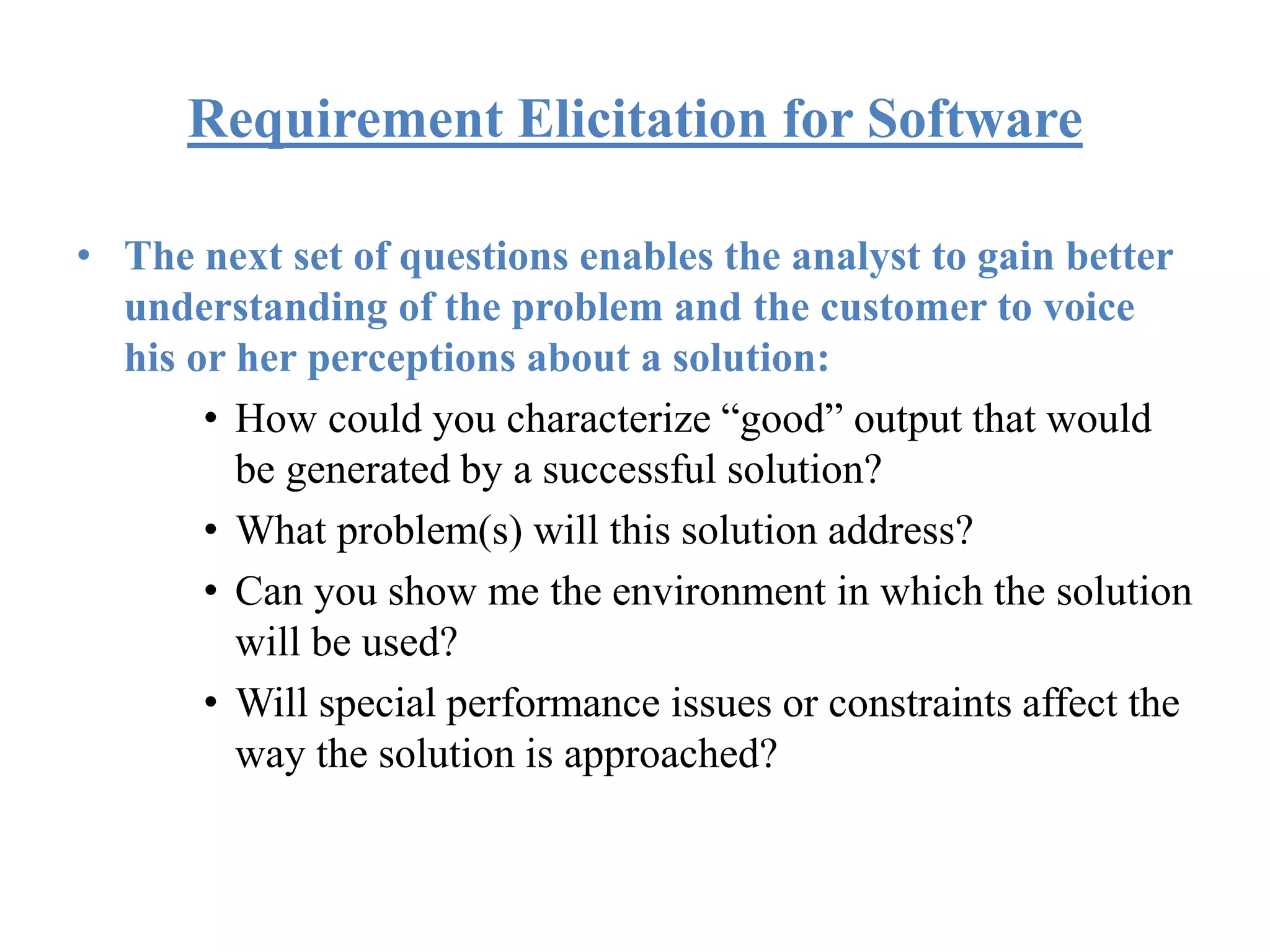 Requirement Elicitation for Software
• The next set of questions enables the analyst to gain better
understanding of the problem and the customer to voice
his or her perceptions about a solution:
• How could you characterize “good” output that would
be generated by a successful solution?
• What problem(s) will this solution address?
• Can you show me the environment in which the solution
will be used?
• Will special performance issues or constraints affect the
way the solution is approached?
 