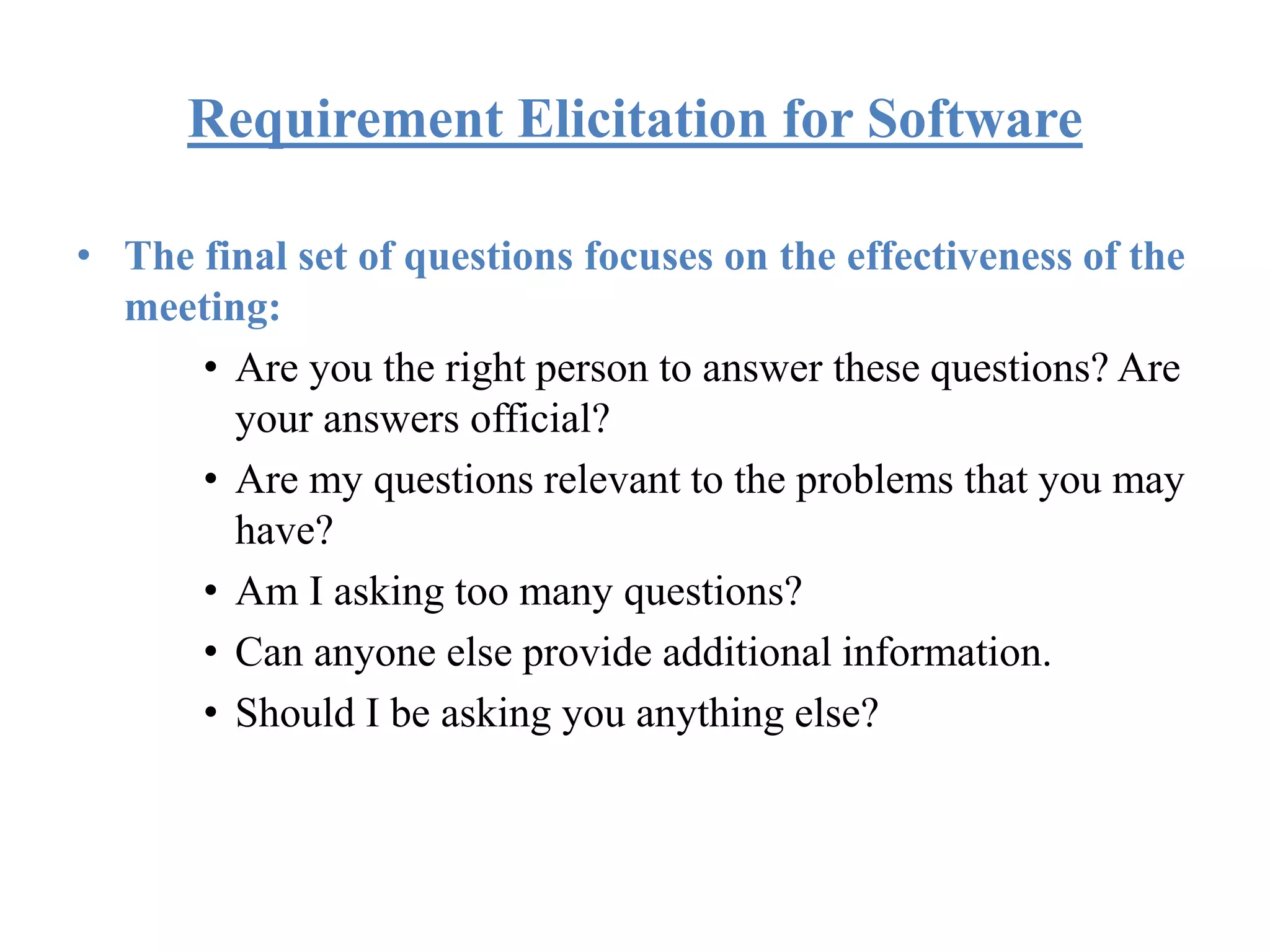Requirement Elicitation for Software
• The final set of questions focuses on the effectiveness of the
meeting:
• Are you the right person to answer these questions? Are
your answers official?
• Are my questions relevant to the problems that you may
have?
• Am I asking too many questions?
• Can anyone else provide additional information.
• Should I be asking you anything else?
 