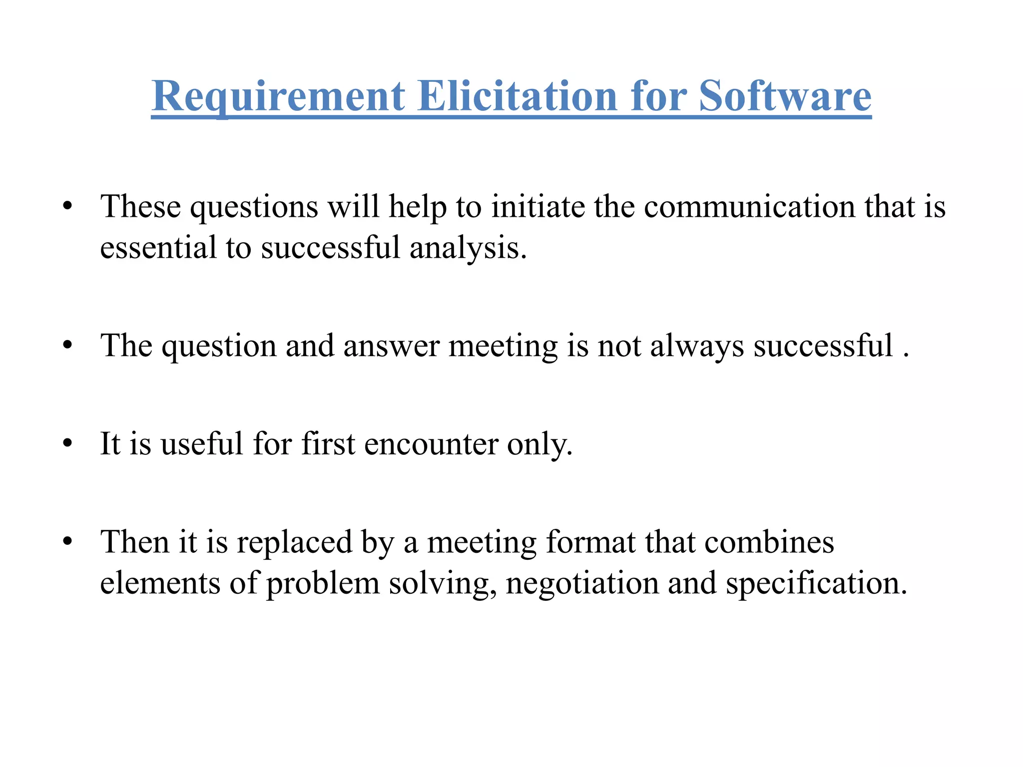 Requirement Elicitation for Software
• These questions will help to initiate the communication that is
essential to successful analysis.
• The question and answer meeting is not always successful .
• It is useful for first encounter only.
• Then it is replaced by a meeting format that combines
elements of problem solving, negotiation and specification.
 