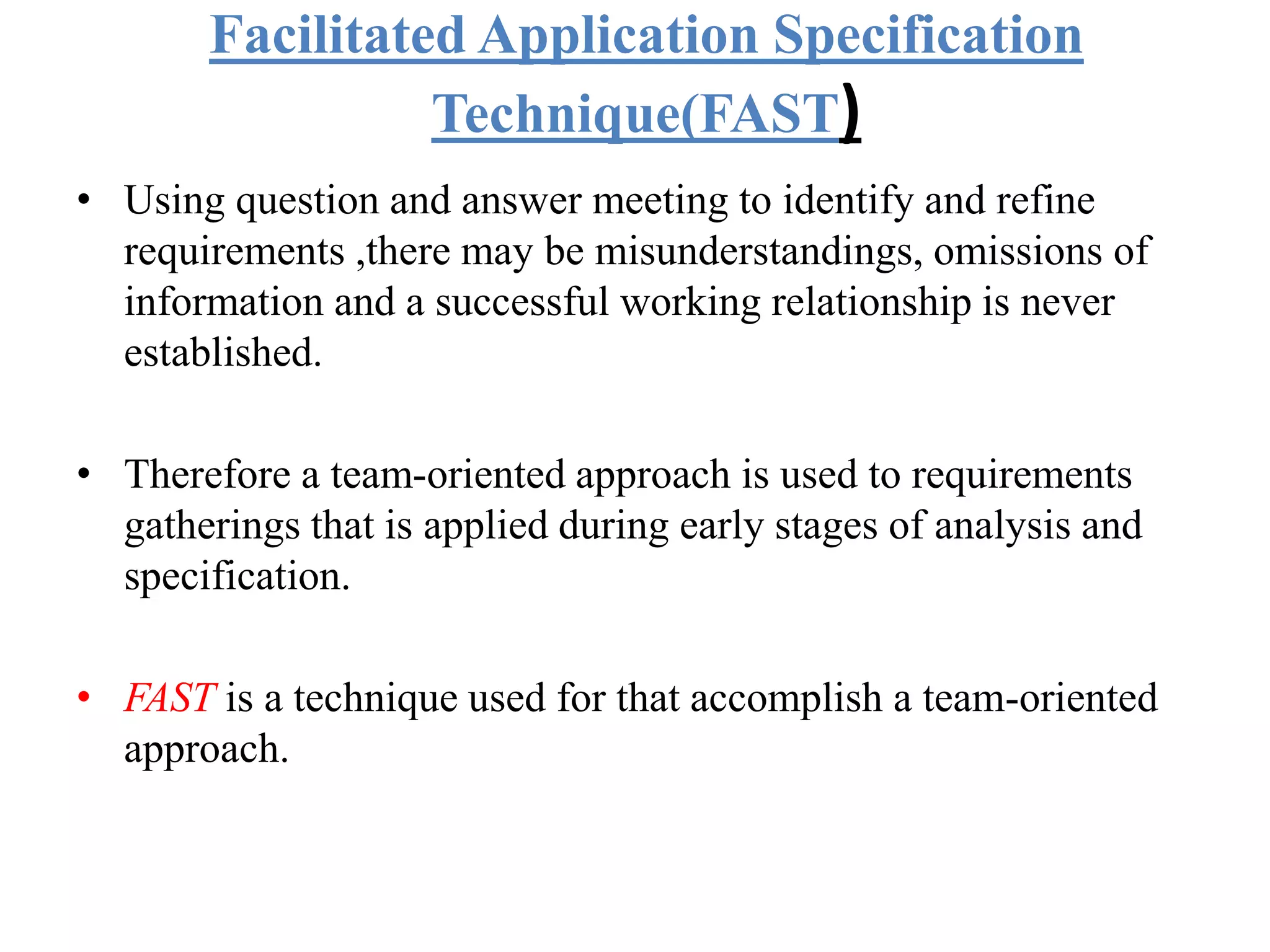 Facilitated Application Specification
Technique(FAST)
• Using question and answer meeting to identify and refine
requirements ,there may be misunderstandings, omissions of
information and a successful working relationship is never
established.
• Therefore a team-oriented approach is used to requirements
gatherings that is applied during early stages of analysis and
specification.
• FAST is a technique used for that accomplish a team-oriented
approach.
 