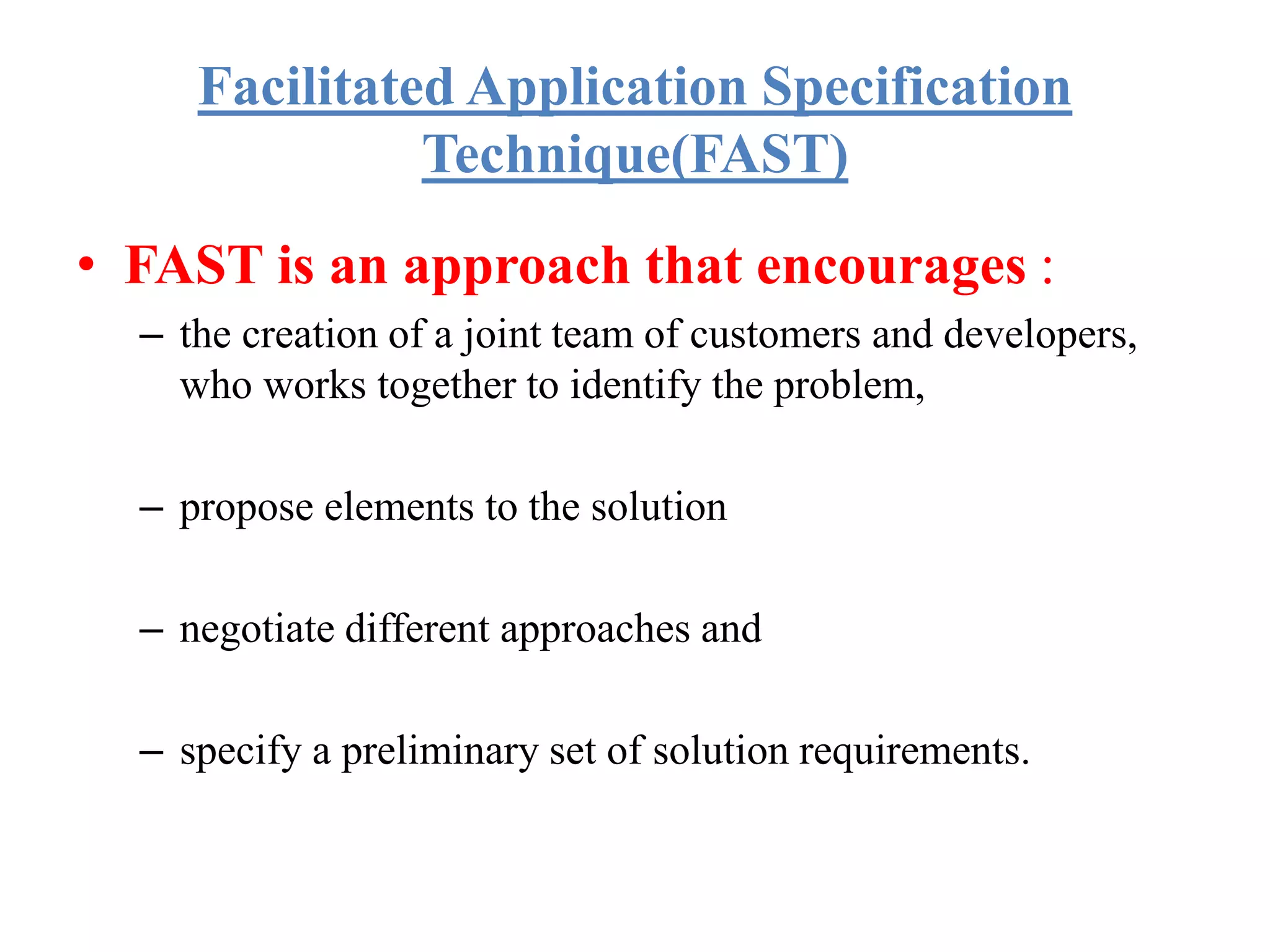 Facilitated Application Specification
Technique(FAST)
• FAST is an approach that encourages :
– the creation of a joint team of customers and developers,
who works together to identify the problem,
– propose elements to the solution
– negotiate different approaches and
– specify a preliminary set of solution requirements.
 
